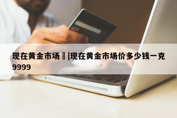 现在黄金市场	|现在黄金市场价多少钱一克9999