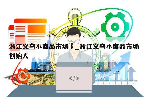 浙江义乌小商品市场	_浙江义乌小商品市场创始人