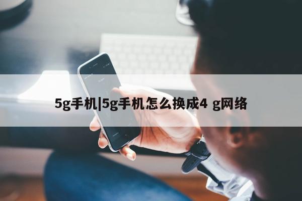 5g手机|5g手机怎么换成4 g网络