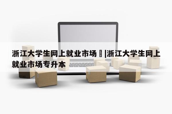 浙江大学生网上就业市场	|浙江大学生网上就业市场专升本