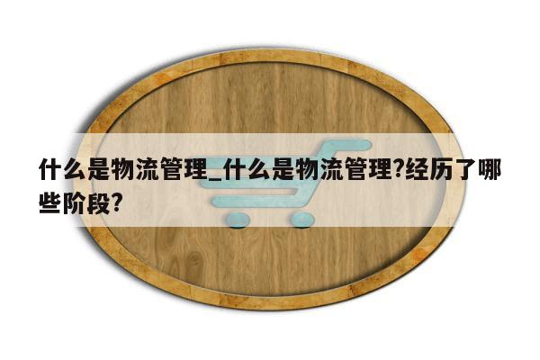 什么是物流管理_什么是物流管理?经历了哪些阶段?