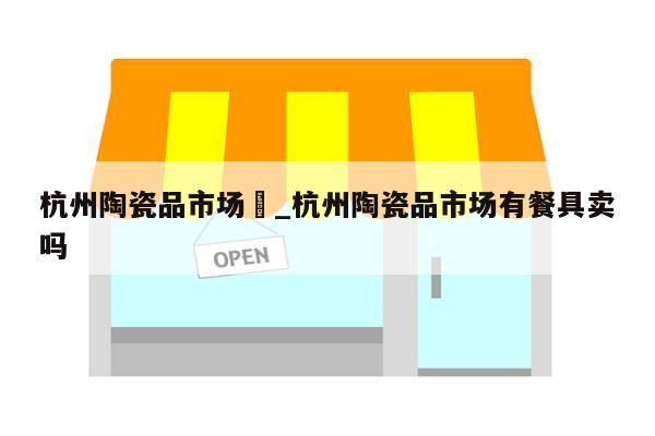 杭州陶瓷品市场	_杭州陶瓷品市场有餐具卖吗