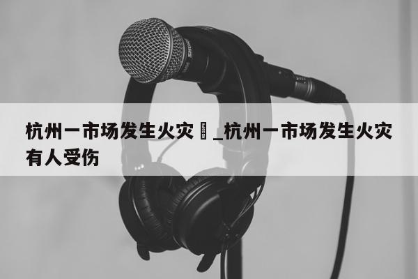 杭州一市场发生火灾	_杭州一市场发生火灾有人受伤