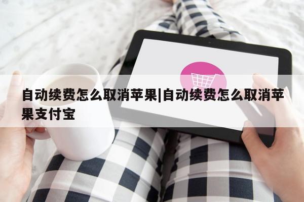 自动续费怎么取消苹果|自动续费怎么取消苹果支付宝