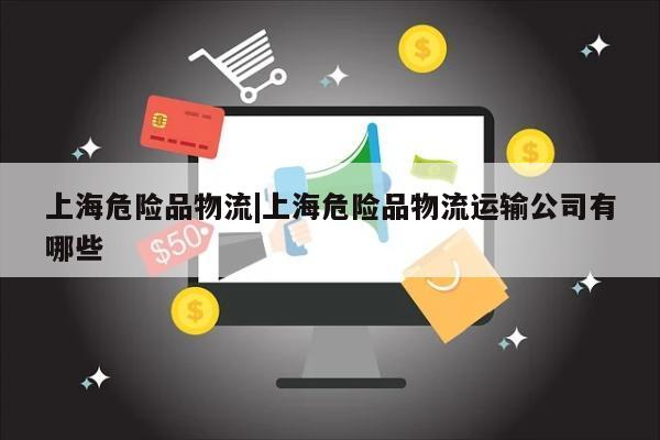 上海危险品物流|上海危险品物流运输公司有哪些