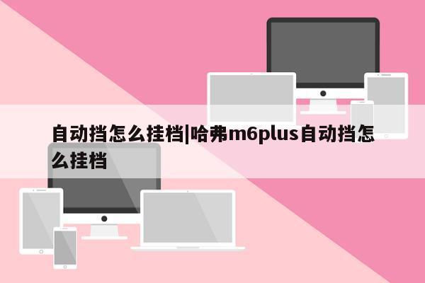 自动挡怎么挂档|哈弗m6plus自动挡怎么挂档