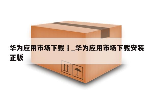 华为应用市场下载	_华为应用市场下载安装正版