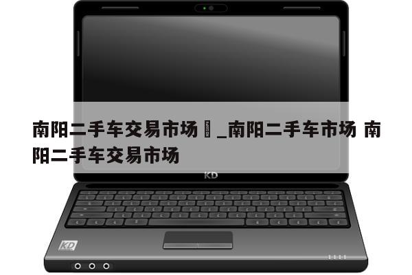 南阳二手车交易市场	_南阳二手车市场 南阳二手车交易市场