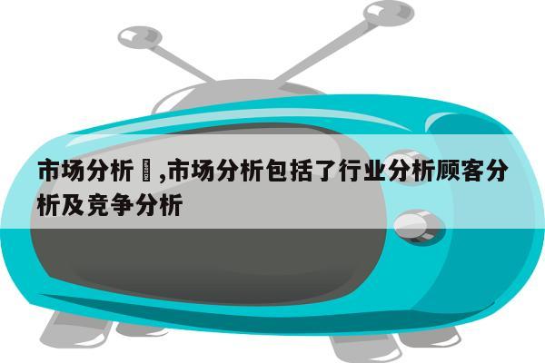 市场分析	,市场分析包括了行业分析顾客分析及竞争分析