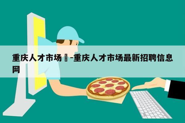 重庆人才市场	-重庆人才市场最新招聘信息网