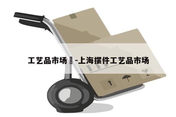 工艺品市场	-上海摆件工艺品市场