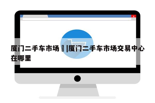 厦门二手车市场	|厦门二手车市场交易中心在哪里