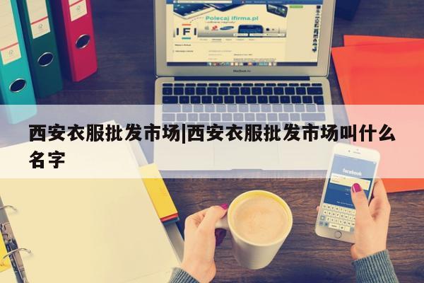 西安衣服批发市场|西安衣服批发市场叫什么名字