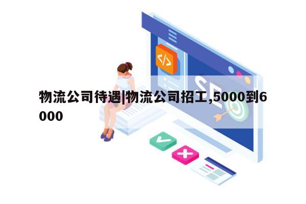 物流公司待遇|物流公司招工,5000到6000