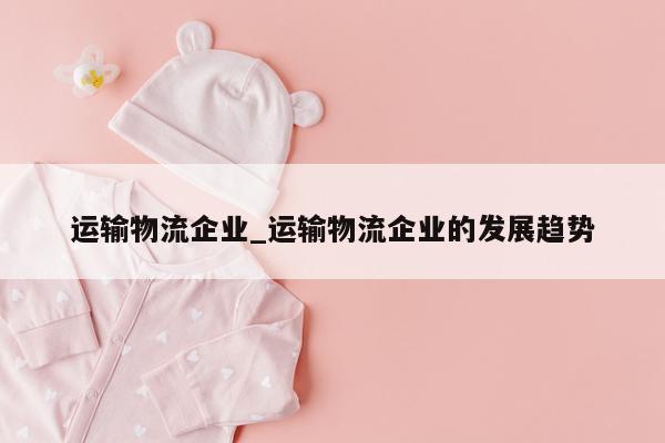 运输物流企业_运输物流企业的发展趋势