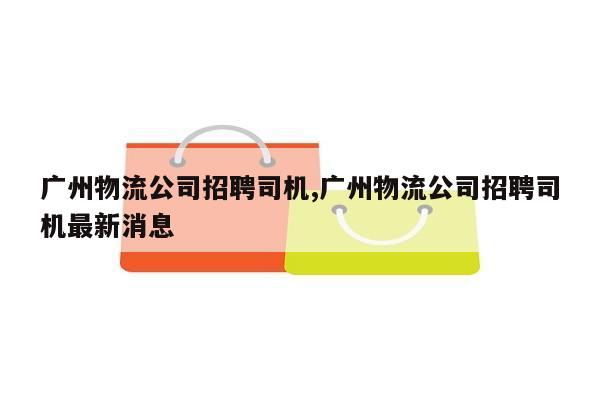 广州物流公司招聘司机,广州物流公司招聘司机最新消息