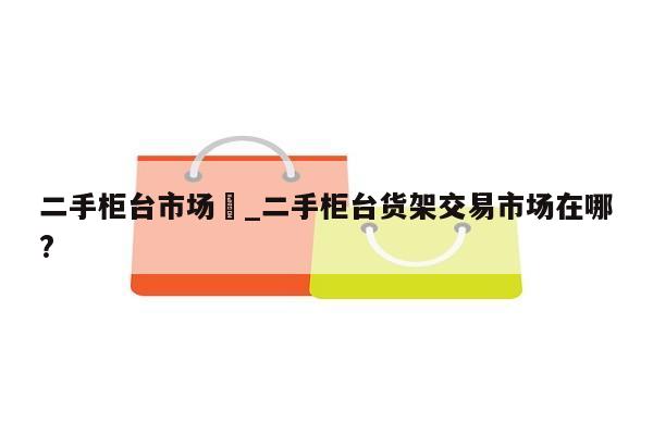 二手柜台市场	_二手柜台货架交易市场在哪?