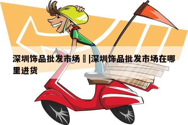 深圳饰品批发市场	|深圳饰品批发市场在哪里进货