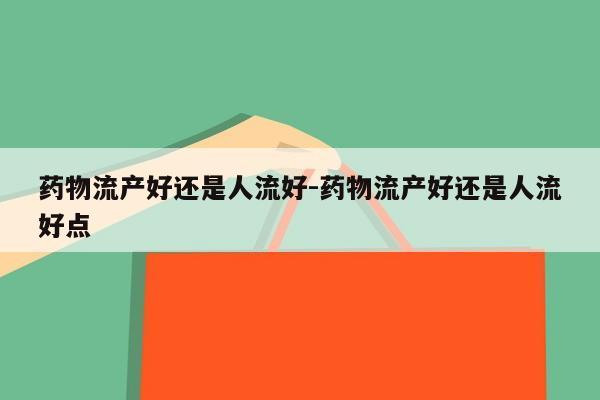 药物流产好还是人流好-药物流产好还是人流好点