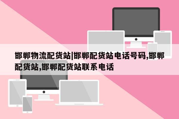 邯郸物流配货站|邯郸配货站电话号码,邯郸配货站,邯郸配货站联系电话