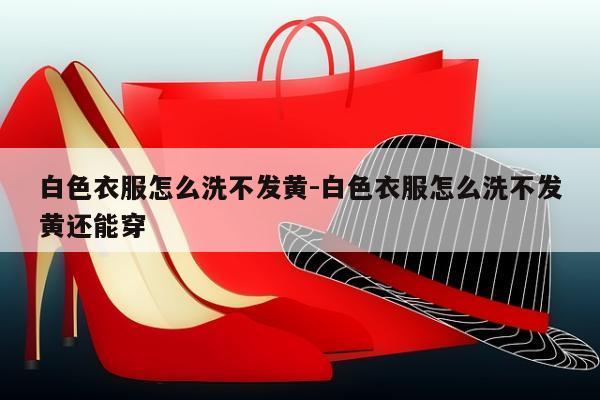 白色衣服怎么洗不发黄-白色衣服怎么洗不发黄还能穿