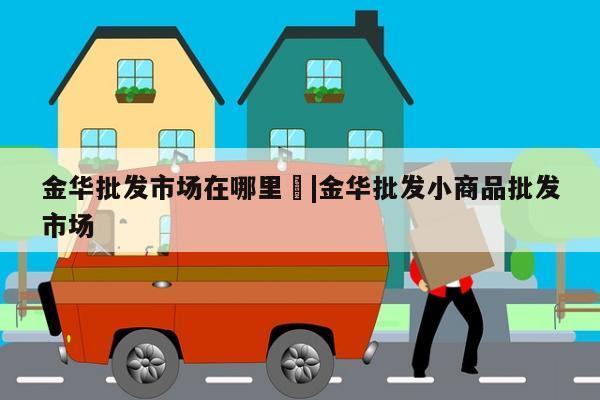 金华批发市场在哪里	|金华批发小商品批发市场