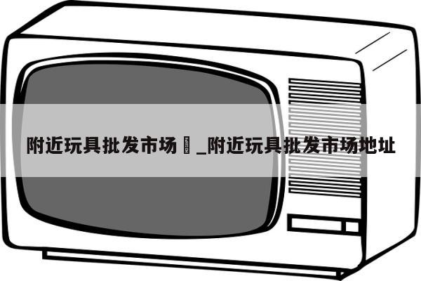 附近玩具批发市场	_附近玩具批发市场地址