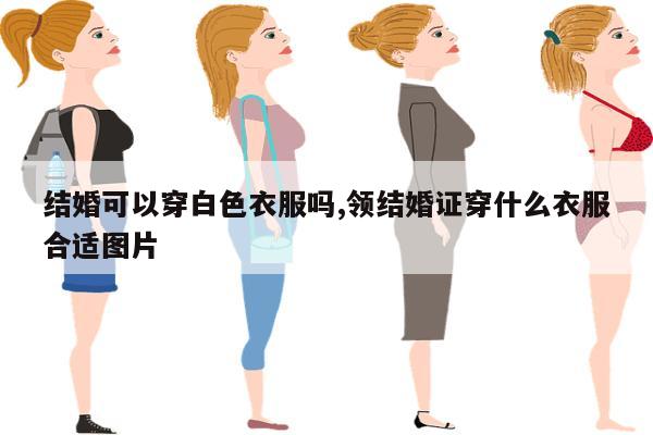 结婚可以穿白色衣服吗,领结婚证穿什么衣服合适图片