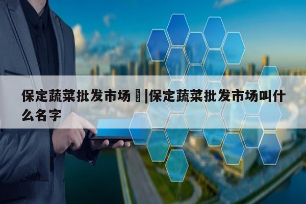 保定蔬菜批发市场	|保定蔬菜批发市场叫什么名字