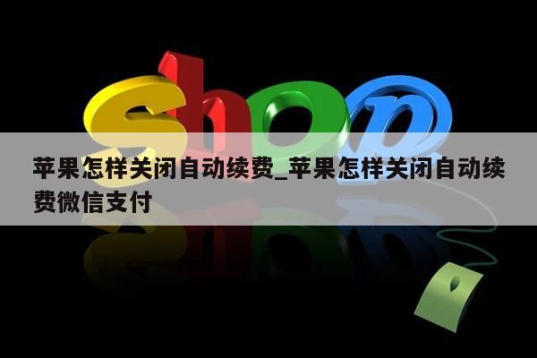 苹果怎样关闭自动续费_苹果怎样关闭自动续费微信支付