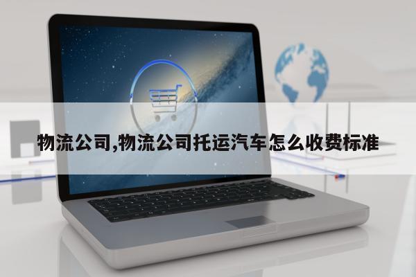 物流公司,物流公司托运汽车怎么收费标准