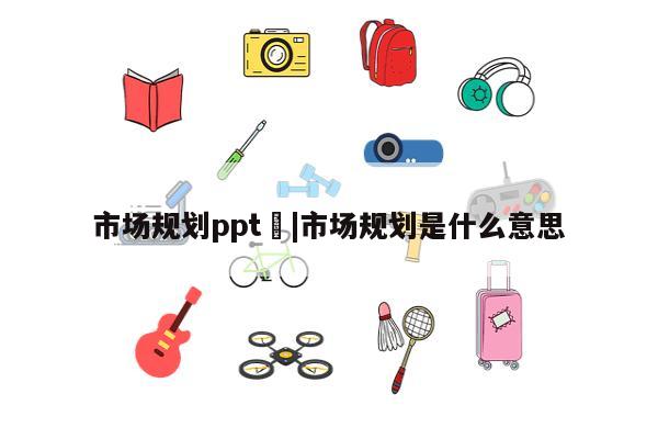 市场规划ppt	|市场规划是什么意思