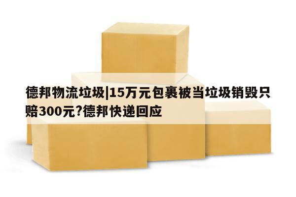 德邦物流垃圾|15万元包裹被当垃圾销毁只赔300元?德邦快递回应