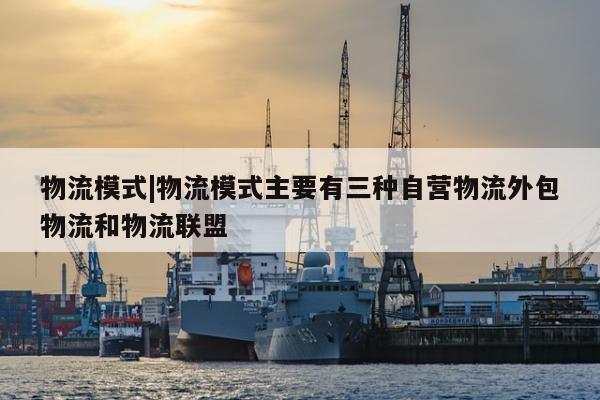 物流模式|物流模式主要有三种自营物流外包物流和物流联盟