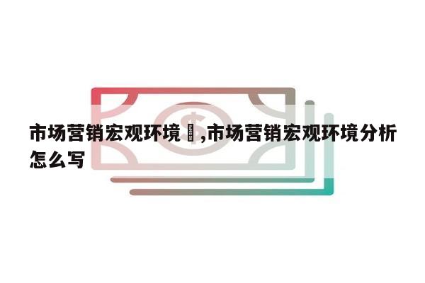 市场营销宏观环境	,市场营销宏观环境分析怎么写