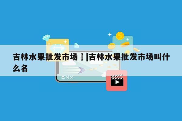 吉林水果批发市场	|吉林水果批发市场叫什么名