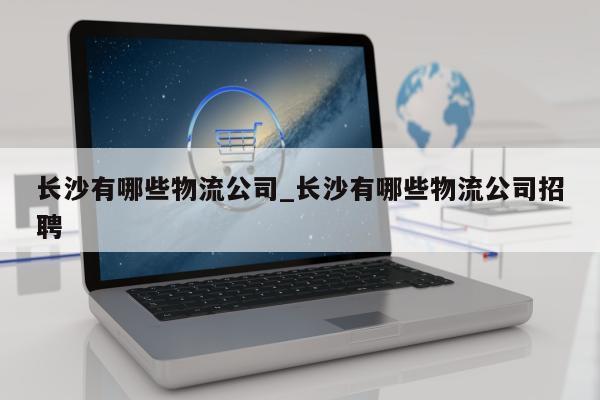 长沙有哪些物流公司_长沙有哪些物流公司招聘