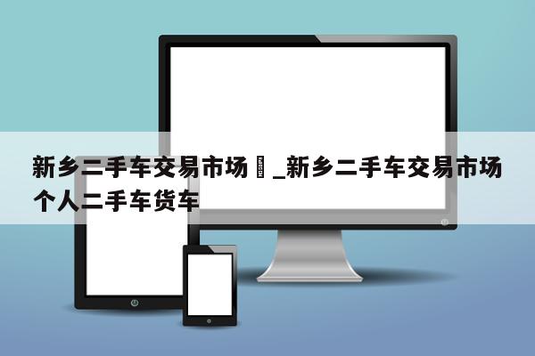 新乡二手车交易市场	_新乡二手车交易市场个人二手车货车