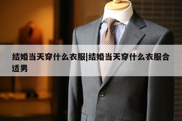 结婚当天穿什么衣服|结婚当天穿什么衣服合适男