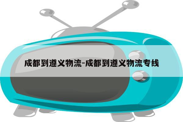 成都到遵义物流-成都到遵义物流专线