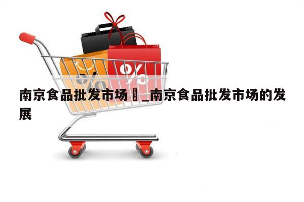 南京食品批发市场	_南京食品批发市场的发展