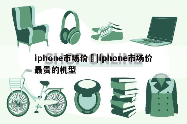 iphone市场价	|iphone市场价最贵的机型