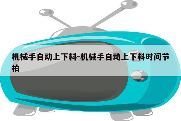 机械手自动上下料-机械手自动上下料时间节拍