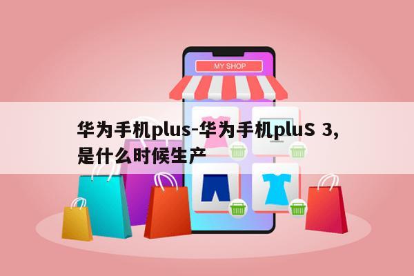 华为手机plus-华为手机pluS 3,是什么时候生产