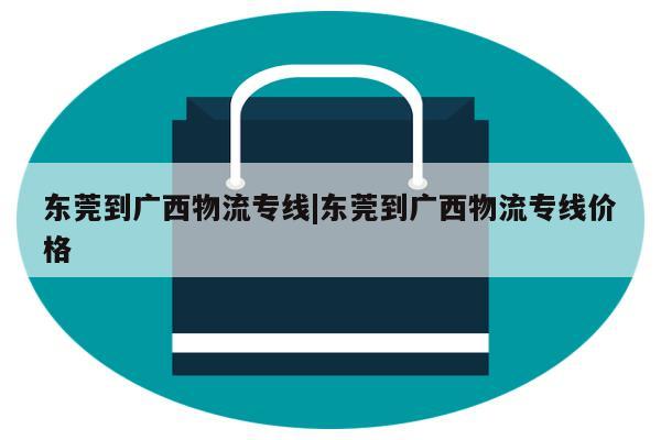 东莞到广西物流专线|东莞到广西物流专线价格