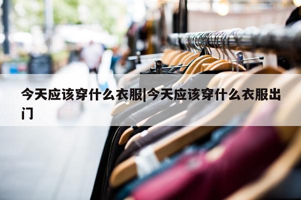 今天应该穿什么衣服|今天应该穿什么衣服出门