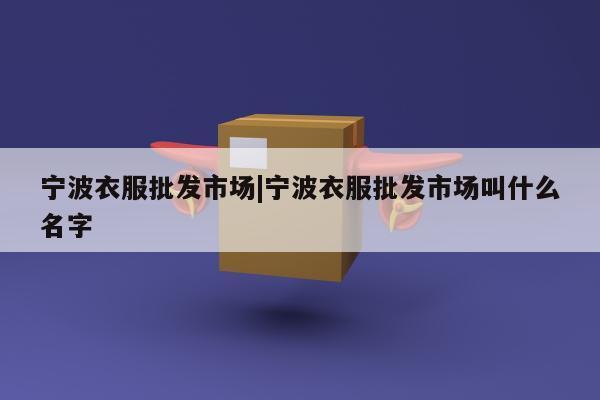 宁波衣服批发市场|宁波衣服批发市场叫什么名字