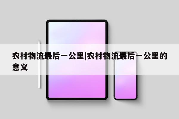 农村物流最后一公里|农村物流最后一公里的意义