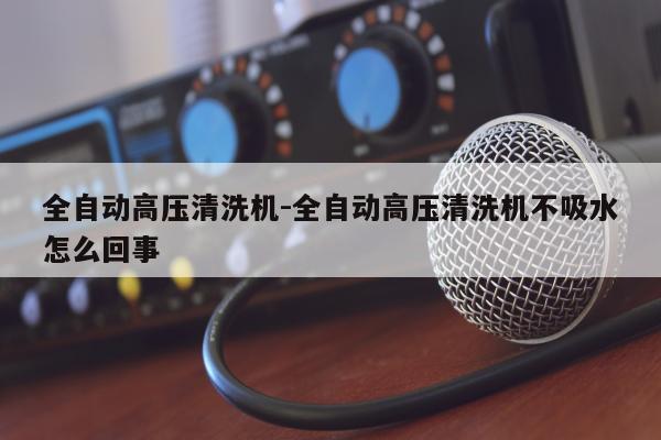 全自动高压清洗机-全自动高压清洗机不吸水怎么回事