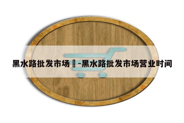 黑水路批发市场	-黑水路批发市场营业时间